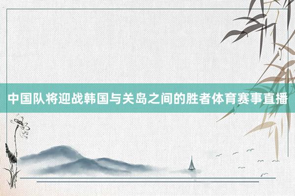 中国队将迎战韩国与关岛之间的胜者体育赛事直播