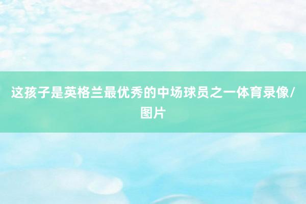 这孩子是英格兰最优秀的中场球员之一体育录像/图片