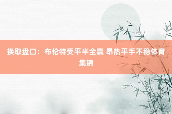换取盘口：布伦特受平半全赢 昂热平手不稳体育集锦