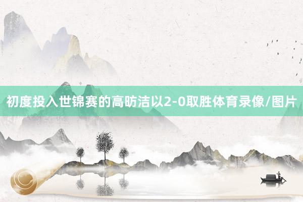 初度投入世锦赛的高昉洁以2-0取胜体育录像/图片
