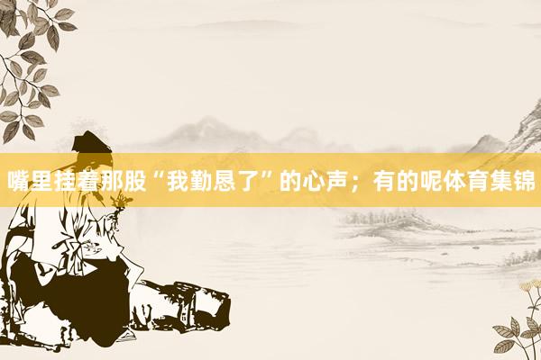 嘴里挂着那股“我勤恳了”的心声；有的呢体育集锦
