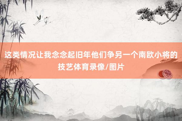这类情况让我念念起旧年他们争另一个南欧小将的技艺体育录像/图片