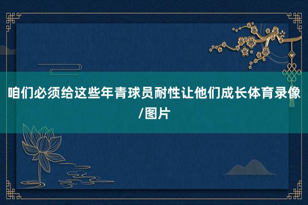 咱们必须给这些年青球员耐性让他们成长体育录像/图片
