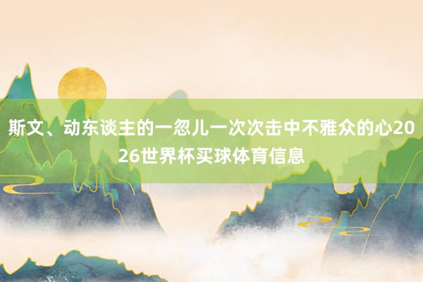 斯文、动东谈主的一忽儿一次次击中不雅众的心2026世界杯买球体育信息