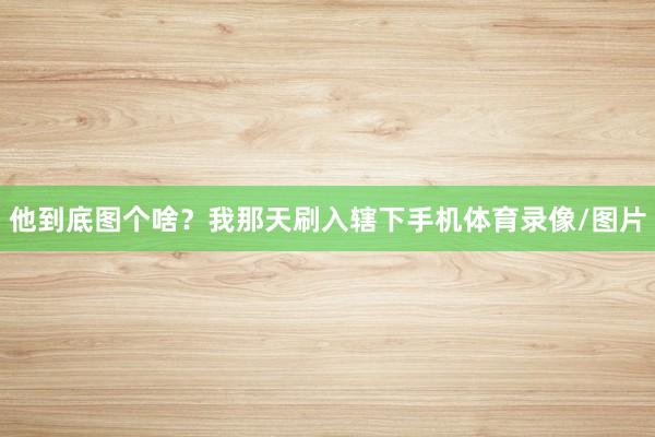 他到底图个啥？我那天刷入辖下手机体育录像/图片