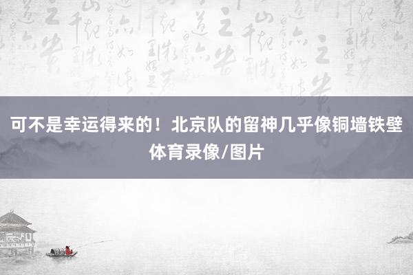 可不是幸运得来的！北京队的留神几乎像铜墙铁壁体育录像/图片