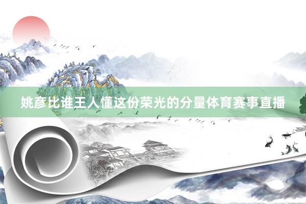 姚彦比谁王人懂这份荣光的分量体育赛事直播