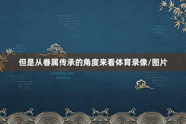 但是从眷属传承的角度来看体育录像/图片