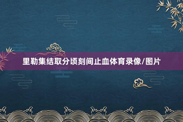 里勒集结取分顷刻间止血体育录像/图片