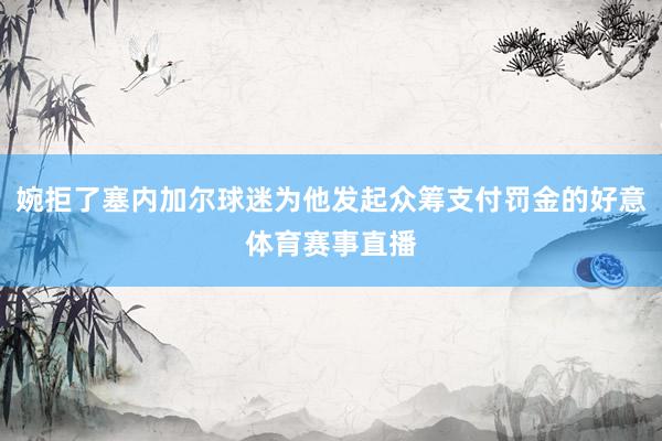 婉拒了塞内加尔球迷为他发起众筹支付罚金的好意体育赛事直播