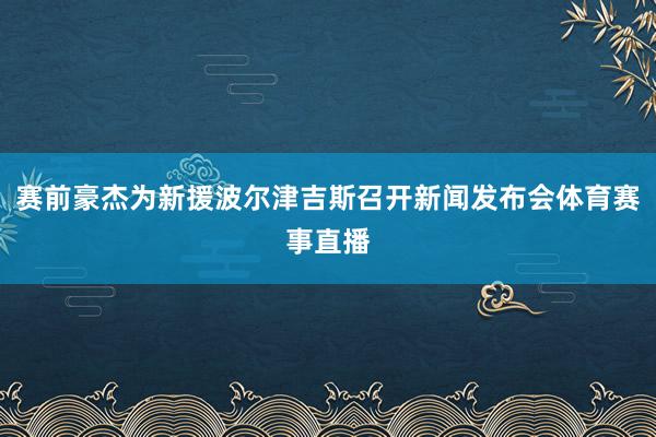 赛前豪杰为新援波尔津吉斯召开新闻发布会体育赛事直播
