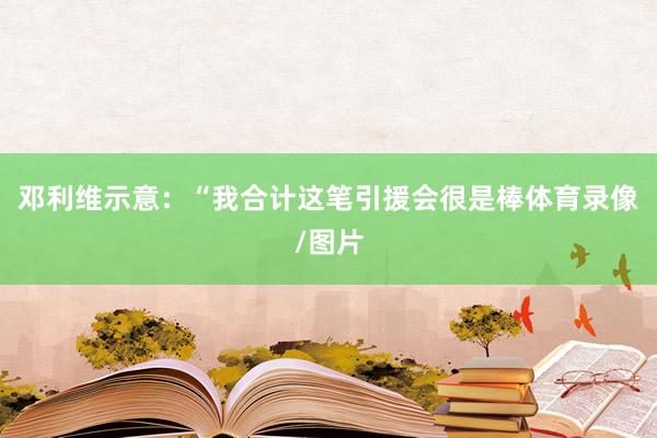 邓利维示意：“我合计这笔引援会很是棒体育录像/图片