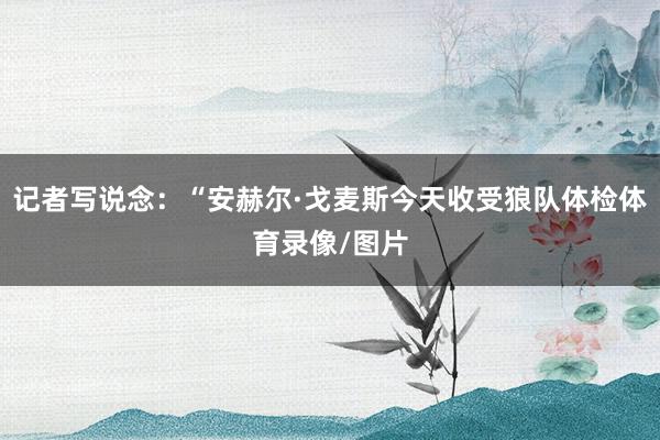 记者写说念：“安赫尔·戈麦斯今天收受狼队体检体育录像/图片