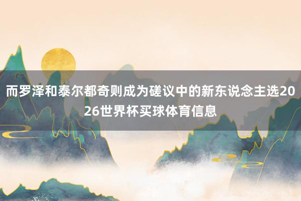 而罗泽和泰尔都奇则成为磋议中的新东说念主选2026世界杯买球体育信息