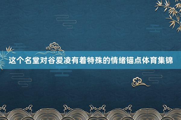 这个名堂对谷爱凌有着特殊的情绪锚点体育集锦