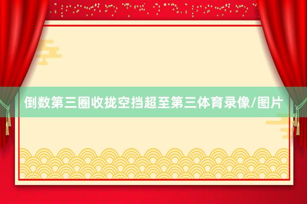 倒数第三圈收拢空挡超至第三体育录像/图片