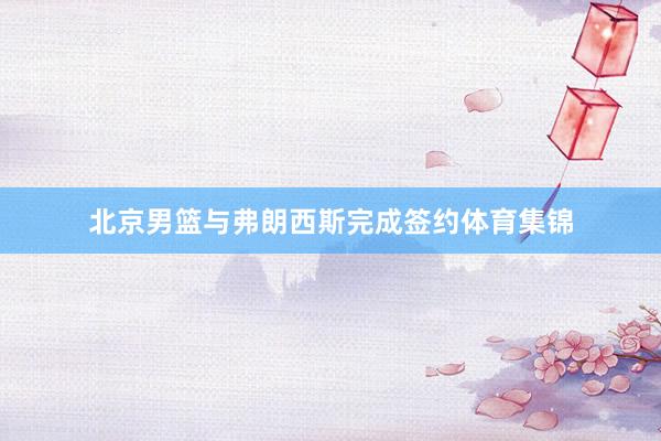 北京男篮与弗朗西斯完成签约体育集锦