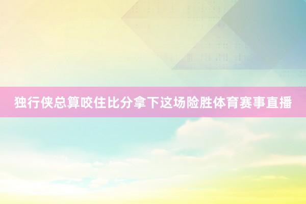 独行侠总算咬住比分拿下这场险胜体育赛事直播