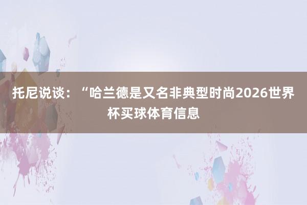 托尼说谈：“哈兰德是又名非典型时尚2026世界杯买球体育信息