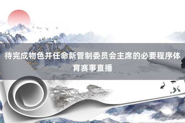 待完成物色并任命新管制委员会主席的必要程序体育赛事直播
