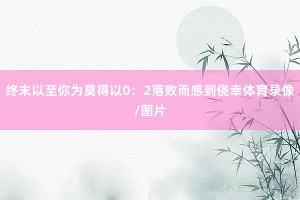 终末以至你为莫得以0：2落败而感到侥幸体育录像/图片