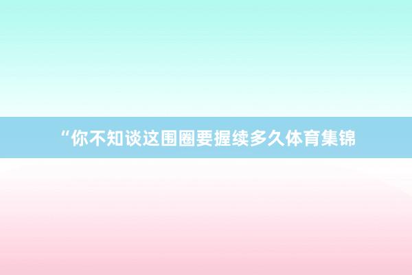 “你不知谈这围圈要握续多久体育集锦