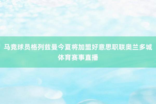 马竞球员格列兹曼今夏将加盟好意思职联奥兰多城体育赛事直播
