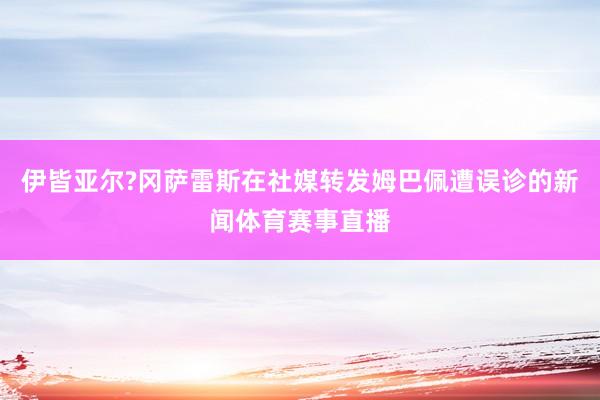伊皆亚尔?冈萨雷斯在社媒转发姆巴佩遭误诊的新闻体育赛事直播