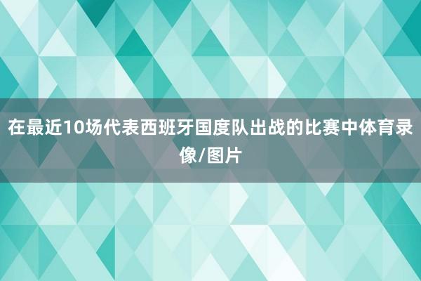 在最近10场代表西班牙国度队出战的比赛中体育录像/图片