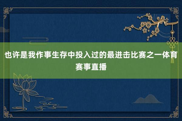 也许是我作事生存中投入过的最进击比赛之一体育赛事直播