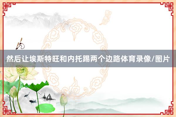 然后让埃斯特旺和内托踢两个边路体育录像/图片