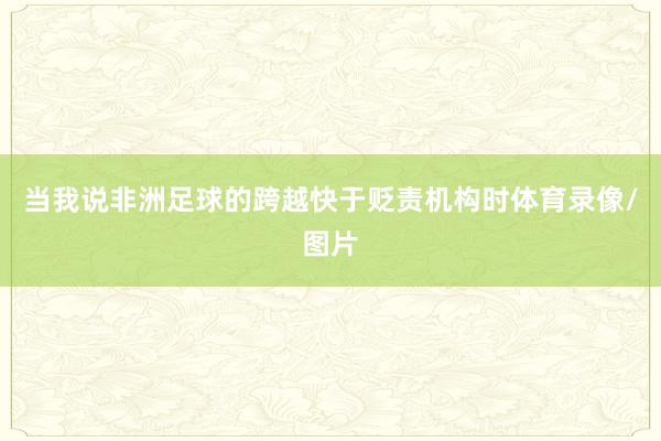 当我说非洲足球的跨越快于贬责机构时体育录像/图片