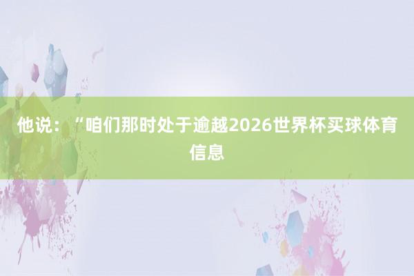 他说：“咱们那时处于逾越2026世界杯买球体育信息