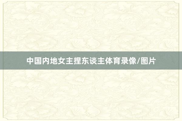 中国内地女主捏东谈主体育录像/图片