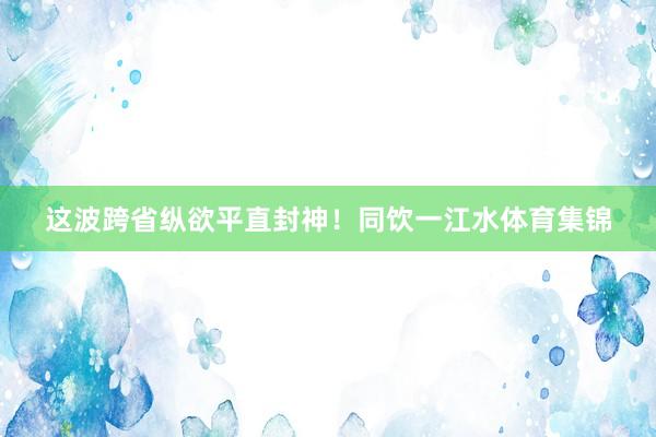这波跨省纵欲平直封神！同饮一江水体育集锦