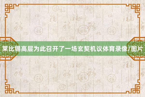 莱比锡高层为此召开了一场玄契机议体育录像/图片