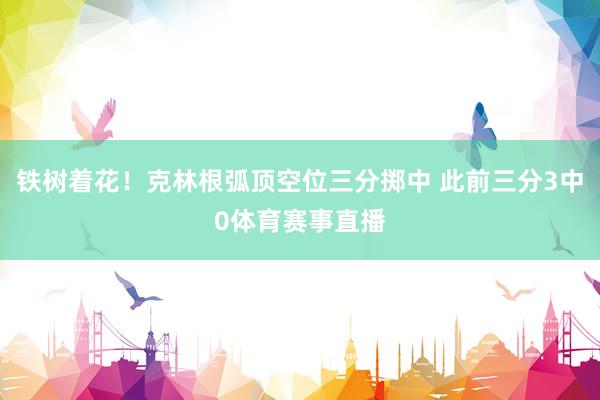 铁树着花！克林根弧顶空位三分掷中 此前三分3中0体育赛事直播
