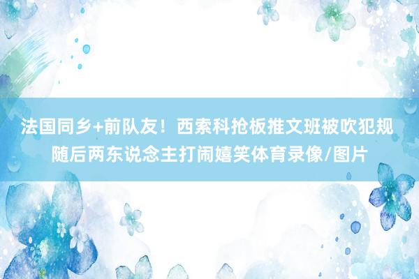 法国同乡+前队友！西索科抢板推文班被吹犯规 随后两东说念主打闹嬉笑体育录像/图片