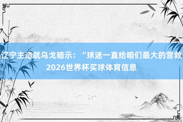 辽宁主造就乌戈暗示：“球迷一直给咱们最大的营救2026世界杯买球体育信息