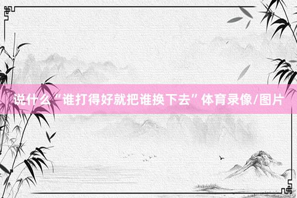 说什么“谁打得好就把谁换下去”体育录像/图片