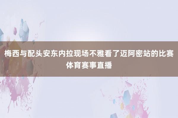 梅西与配头安东内拉现场不雅看了迈阿密站的比赛体育赛事直播