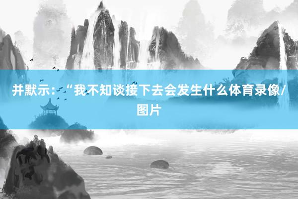 并默示：“我不知谈接下去会发生什么体育录像/图片