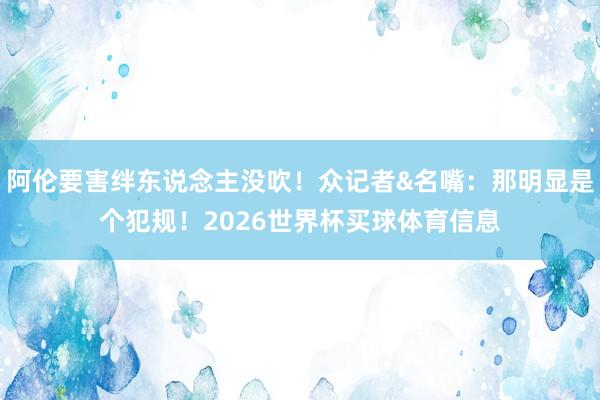 阿伦要害绊东说念主没吹！众记者&名嘴：那明显是个犯规！2026世界杯买球体育信息