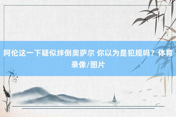 阿伦这一下疑似绊倒奥萨尔 你以为是犯规吗？体育录像/图片