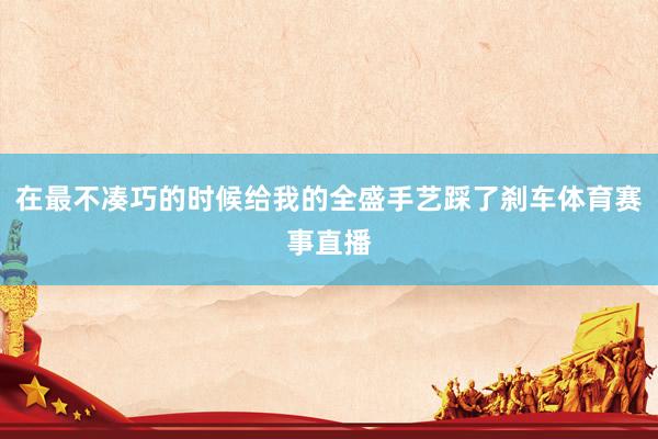 在最不凑巧的时候给我的全盛手艺踩了刹车体育赛事直播