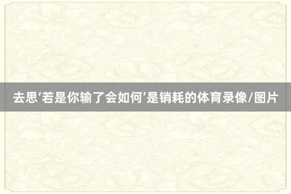 去思‘若是你输了会如何’是销耗的体育录像/图片