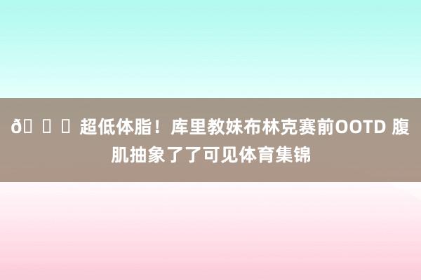 👀超低体脂！库里教妹布林克赛前OOTD 腹肌抽象了了可见体育集锦