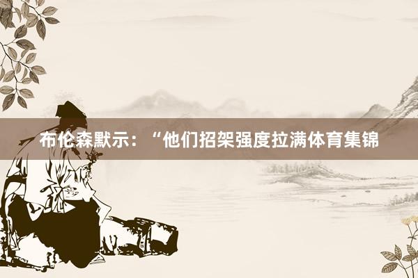 布伦森默示：“他们招架强度拉满体育集锦