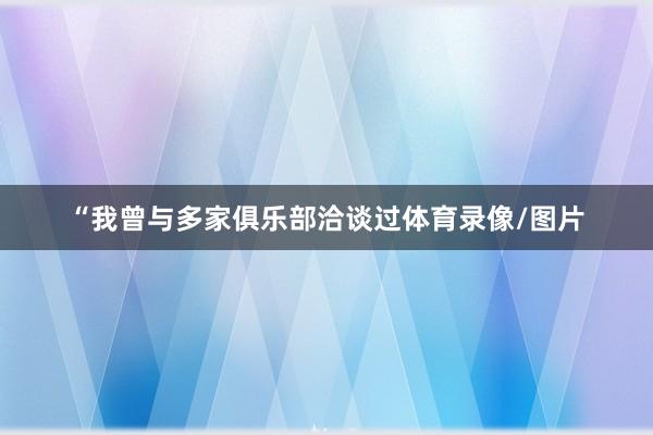 “我曾与多家俱乐部洽谈过体育录像/图片