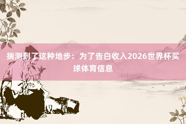 揣测到了这种地步：为了告白收入2026世界杯买球体育信息